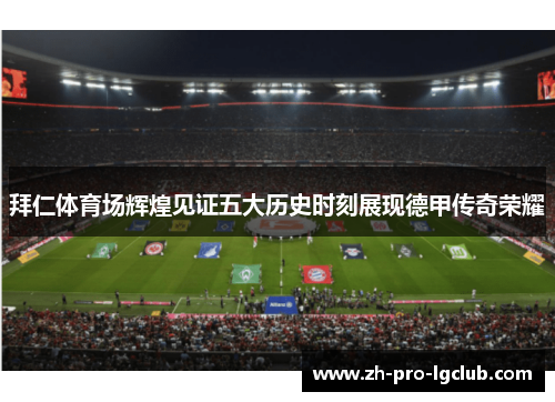 拜仁体育场辉煌见证五大历史时刻展现德甲传奇荣耀 拜仁体育场辉煌见证五大历史时刻展现德甲传奇荣耀