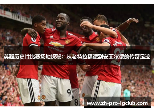 英超历史性比赛场地探秘：从老特拉福德到安菲尔德的传奇足迹