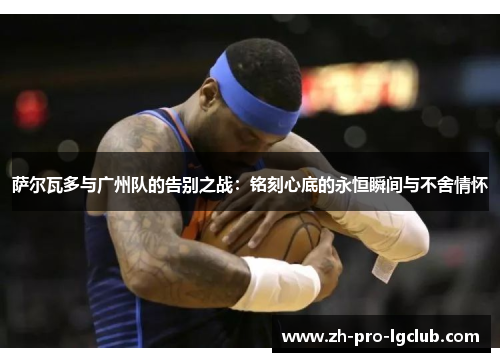 萨尔瓦多与广州队的告别之战:铭刻心底的永恒瞬间与不舍情怀 萨尔瓦多与广州队的告别之战:铭刻心底的永恒瞬间与不舍情怀