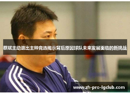 蔡斌主动退出主帅竞选揭示背后原因球队未来发展面临的新挑战