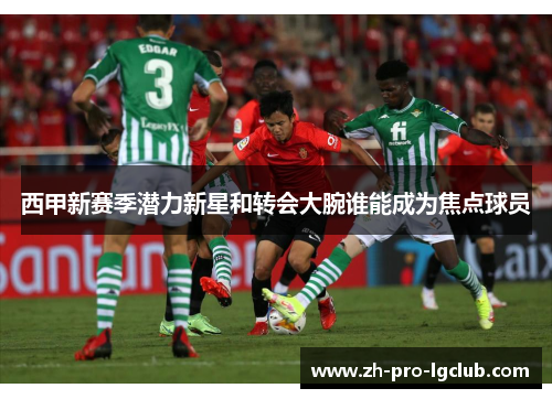 西甲新赛季潜力新星和转会大腕谁能成为焦点球员 西甲新赛季潜力新星和转会大腕谁能成为焦点球员