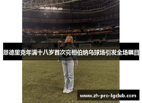 恩德里克年满十八岁首次亮相伯纳乌球场引发全场瞩目 恩德里克年满十八岁首次亮相伯纳乌球场引发全场瞩目