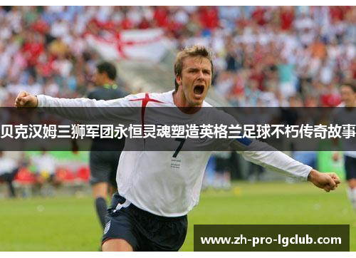 贝克汉姆三狮军团永恒灵魂塑造英格兰足球不朽传奇故事